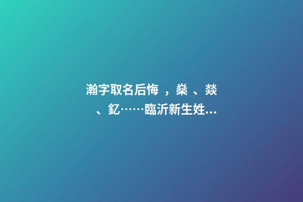 瀚字取名后悔，燊、燚、釔……臨沂新生姓名生僻字多-第1張-觀點-玄機派